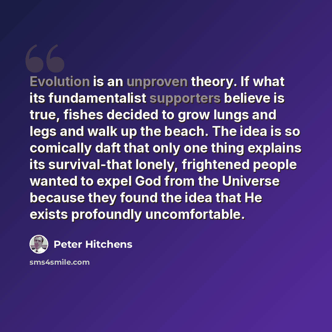“Evolution is an unproven theory. If what its fundamentalist supporters believe is true, fishes decided to grow lungs and legs and walk up the beach. The idea is so comically daft that only one thing explains its survival-that lonely, frightened people wanted to expel God from the Universe because…” quote by Peter Hitchens