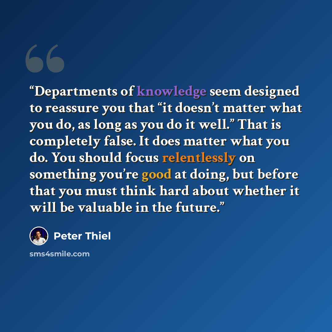 “Departments of knowledge seem designed to reassure you that “it doesn’t matter what you do, as long as you do it well.” That is completely false. It does matter what you do. You should focus relentlessly on something you’re good at doing, but before that you must think hard about whether it will…” quote by Peter Thiel