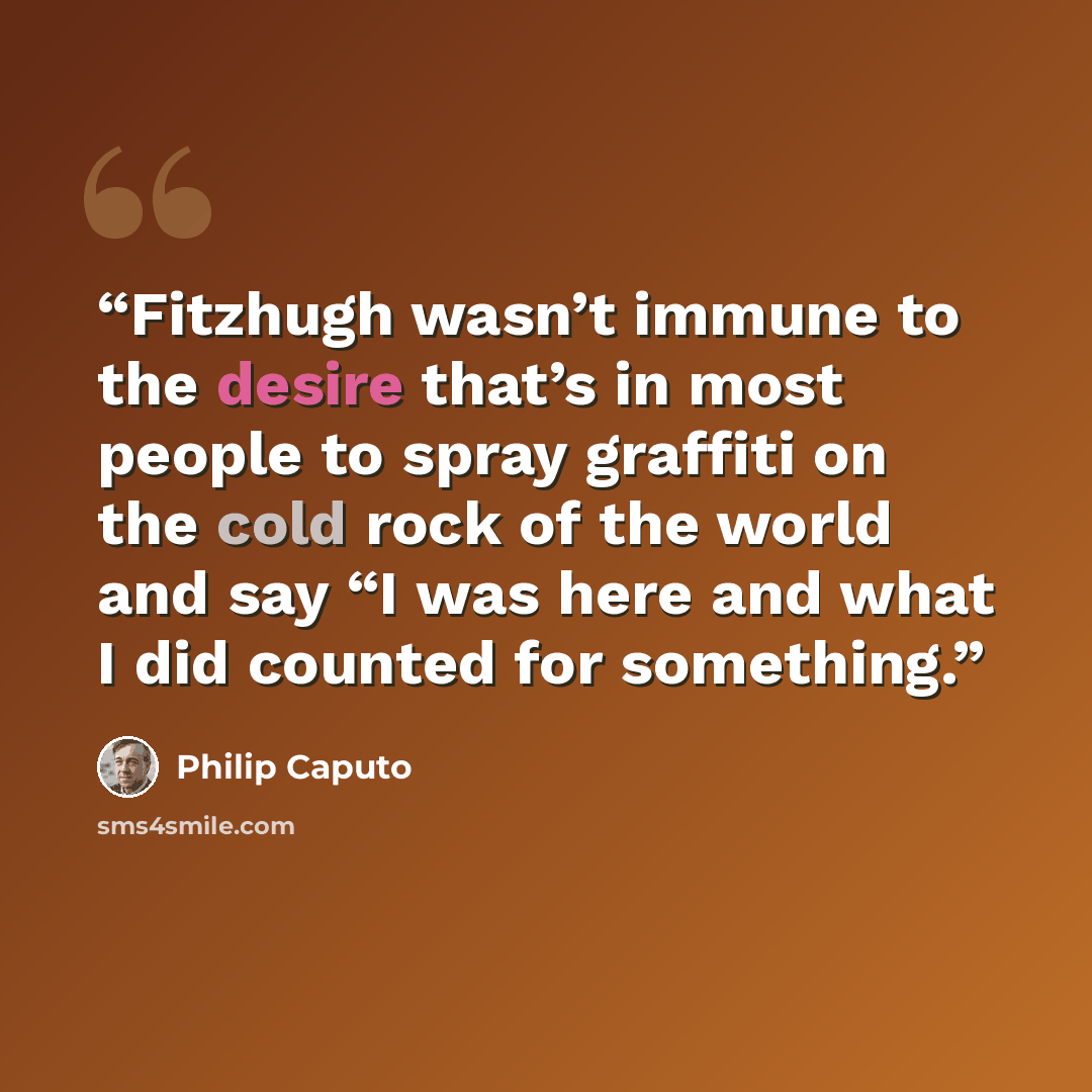 “Fitzhugh wasn’t immune to the desire that’s in most people to spray graffiti on the cold rock of the world and say “I was here and what I did counted for something.” quote by Philip Caputo
