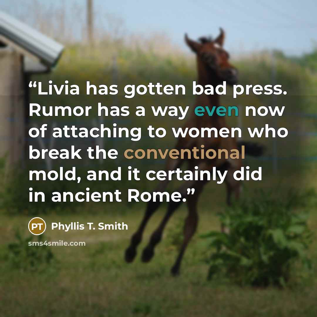 “Livia has gotten bad press. Rumor has a way even now of attaching to women who break the conventional mold, and it certainly did in ancient Rome.” quote by Phyllis T. Smith