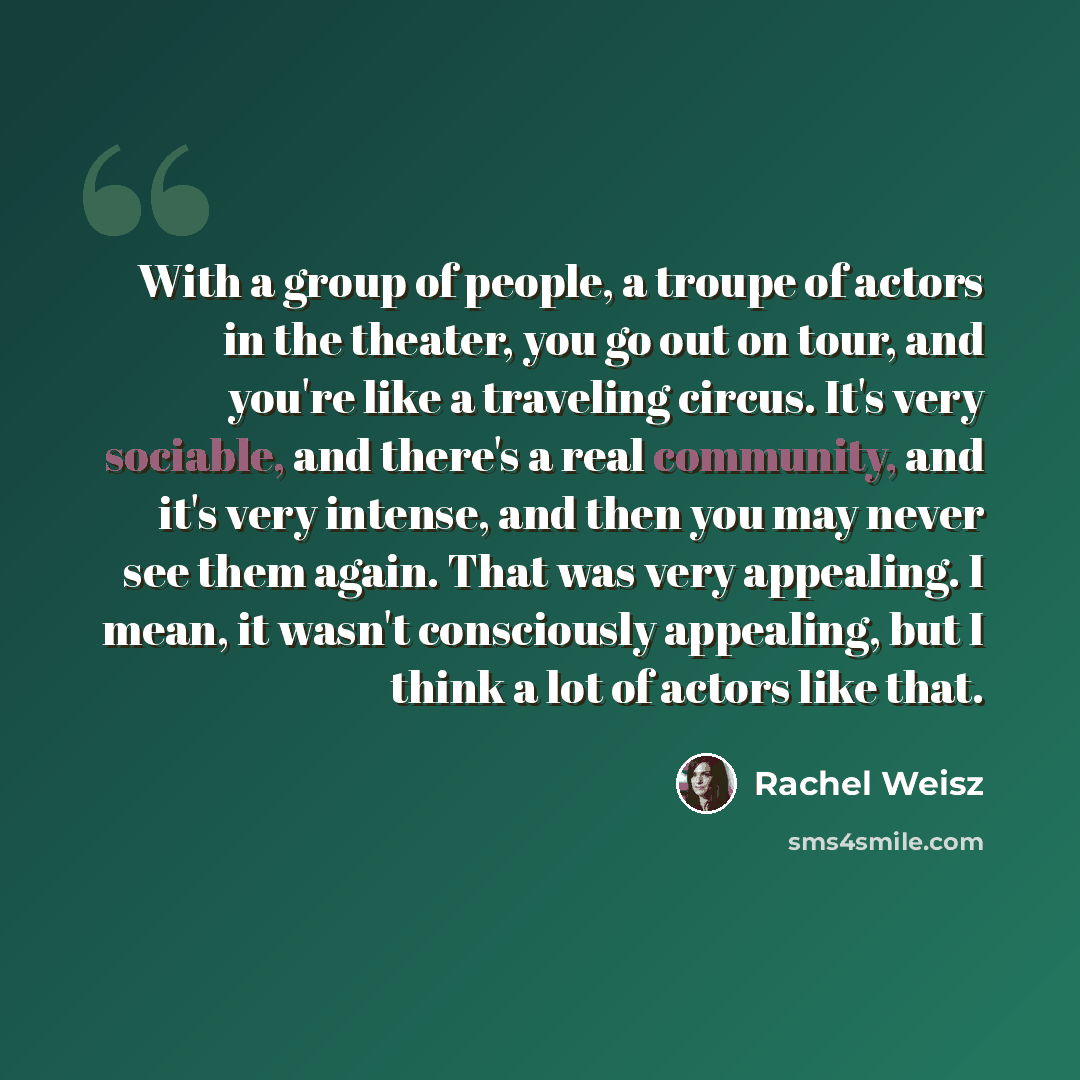 “With a group of people, a troupe of actors in the theater, you go out on tour, and you're like a traveling circus. It's very sociable, and there's a real community, and it's very intense, and then you may never see them again. That was very appealing. I mean, it wasn't consciously appealing, but I…” quote by Rachel Weisz