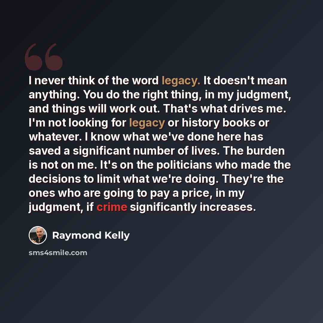 “I never think of the word legacy. It doesn't mean anything. You do the right thing, in my judgment, and things will work out. That's what drives me. I'm not looking for legacy or history books or whatever. I know what we've done here has saved a significant number of lives. The burden is not on…” quote by Raymond Kelly