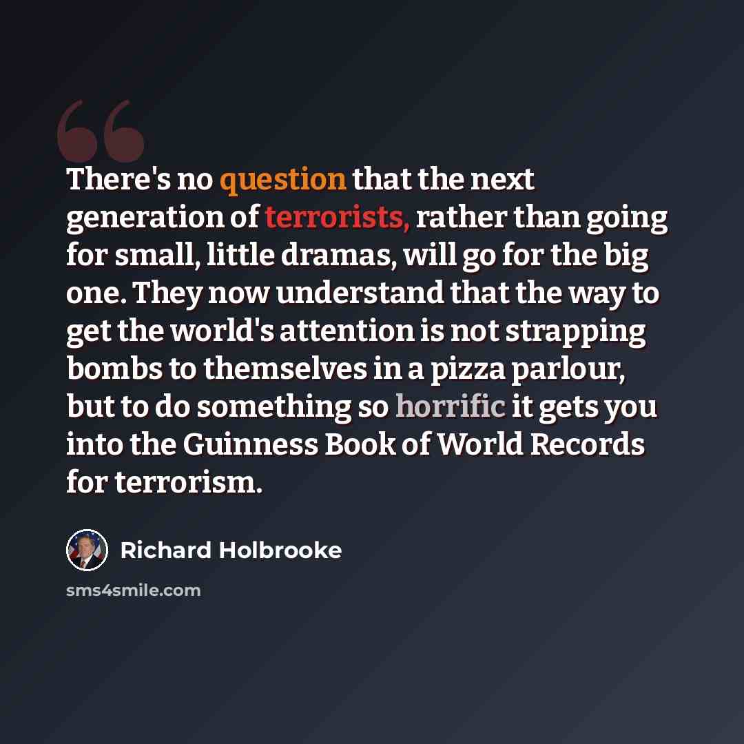 “There's no question that the next generation of terrorists, rather than going for small, little dramas, will go for the big one. They now understand that the way to get the world's attention is not strapping bombs to themselves in a pizza parlour, but to do something so horrific it gets you into…” quote by Richard Holbrooke