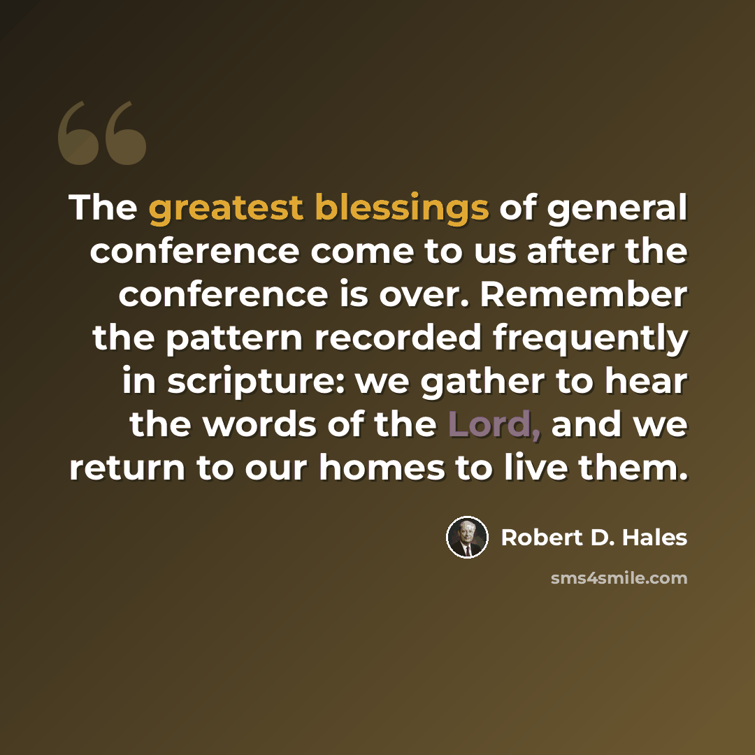 “The greatest blessings of general conference come to us after the conference is over. Remember the pattern recorded frequently in scripture: we gather to hear the words of the Lord, and we return to our homes to live them.” quote by Robert D. Hales