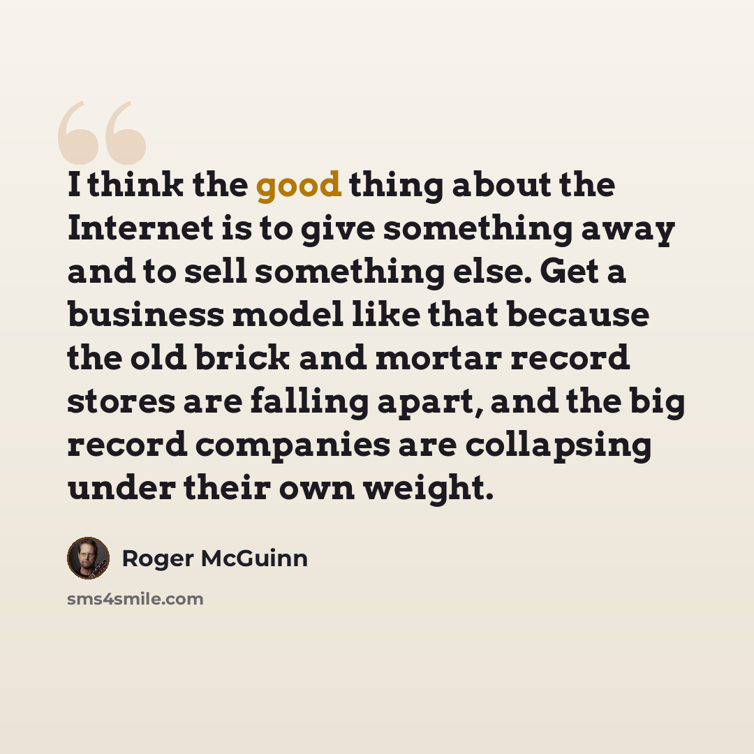 “I think the good thing about the Internet is to give something away and to sell something else. Get a business model like that because the old brick and mortar record stores are falling apart, and the big record companies are collapsing under their own weight.” quote by Roger McGuinn
