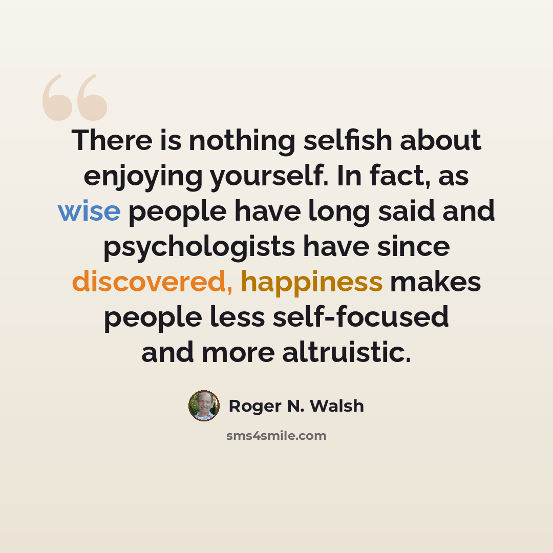 “There is nothing selfish about enjoying yourself. In fact, as wise people have long said and psychologists have since discovered, happiness makes people less self-focused and more altruistic.” quote by Roger N. Walsh