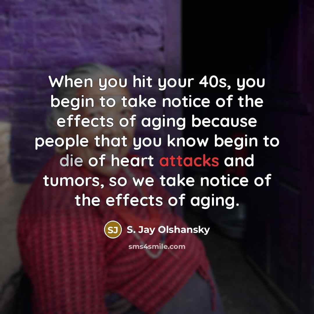 “When you hit your 40s, you begin to take notice of the effects of aging because people that you know begin to die of heart attacks and tumors, so we take notice of the effects of aging.” quote by S. Jay Olshansky