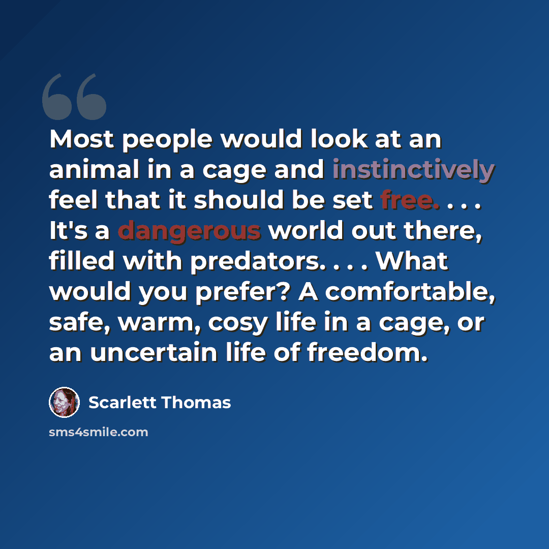 “Most people would look at an animal in a cage and instinctively feel that it should be set free. . . . It's a dangerous world out there, filled with predators. . . . What would you prefer? A comfortable, safe, warm, cosy life in a cage, or an uncertain life of freedom.” quote by Scarlett Thomas