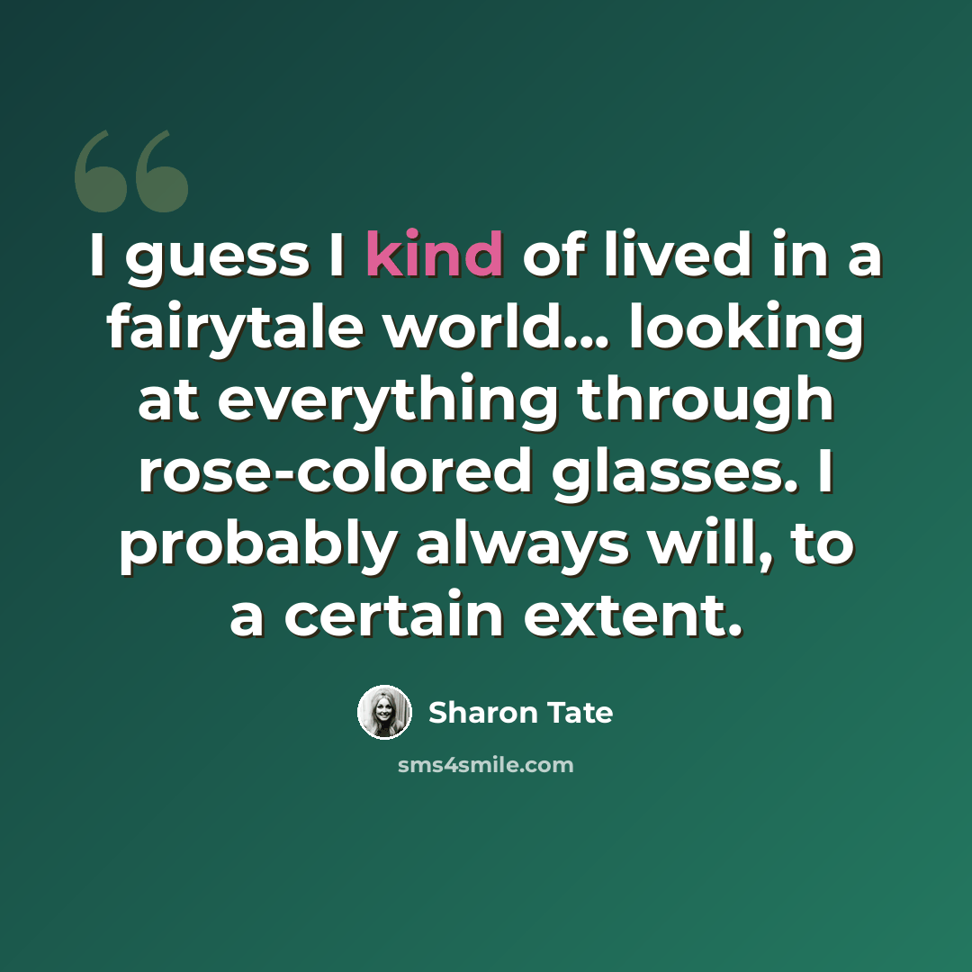 “I guess I kind of lived in a fairytale world... looking at everything through rose-colored glasses. I probably always will, to a certain extent.” quote by Sharon Tate