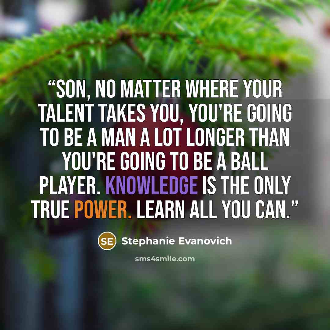 “Son, no matter where your talent takes you, you're going to be a man a lot longer than you're going to be a ball player. Knowledge is the only true power. Learn all you can.” quote by Stephanie Evanovich