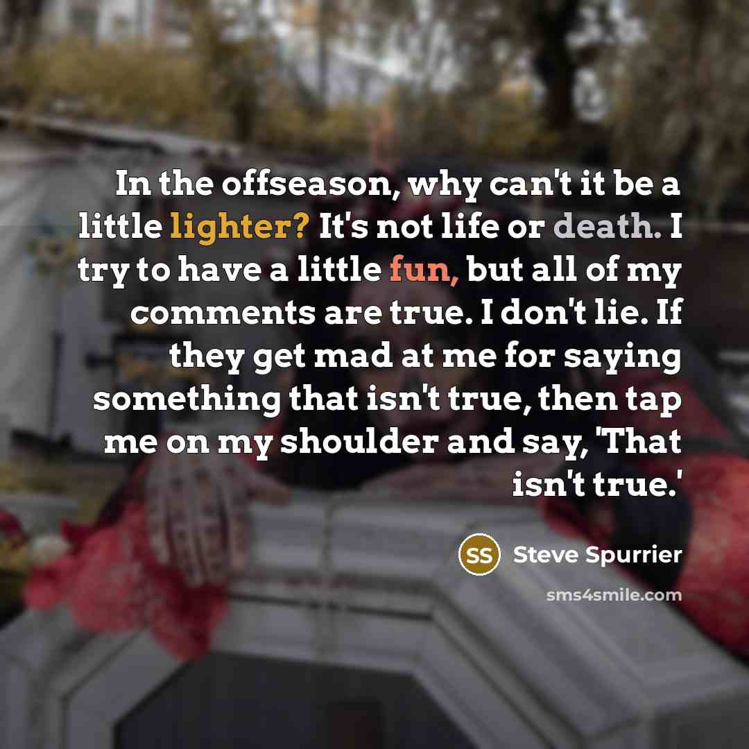 “In the offseason, why can't it be a little lighter? It's not life or death. I try to have a little fun, but all of my comments are true. I don't lie. If they get mad at me for saying something that isn't true, then tap me on my shoulder and say, 'That isn't true.'” quote by Steve Spurrier