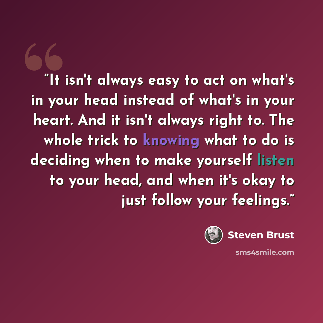 “It isn't always easy to act on what's in your head instead of what's in your heart. And it isn't always right to. The whole trick to knowing what to do is deciding when to make yourself listen to your head, and when it's okay to just follow your feelings.” quote by Steven Brust