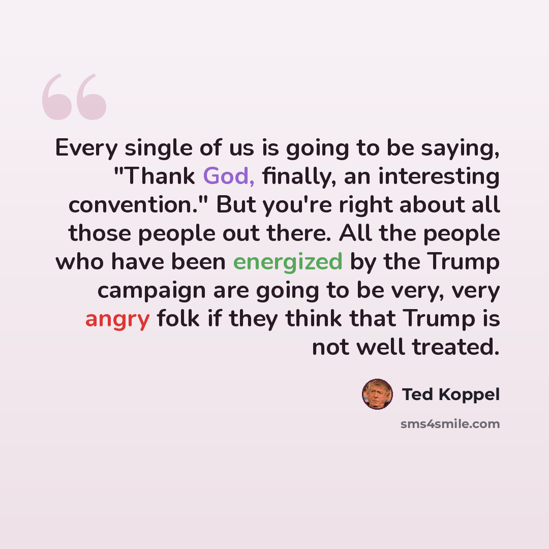 “Every single of us is going to be saying, "Thank God, finally, an interesting convention." But you're right about all those people out there. All the people who have been energized by the Trump campaign are going to be very, very angry folk if they think that Trump is not well treated.” quote by Ted Koppel