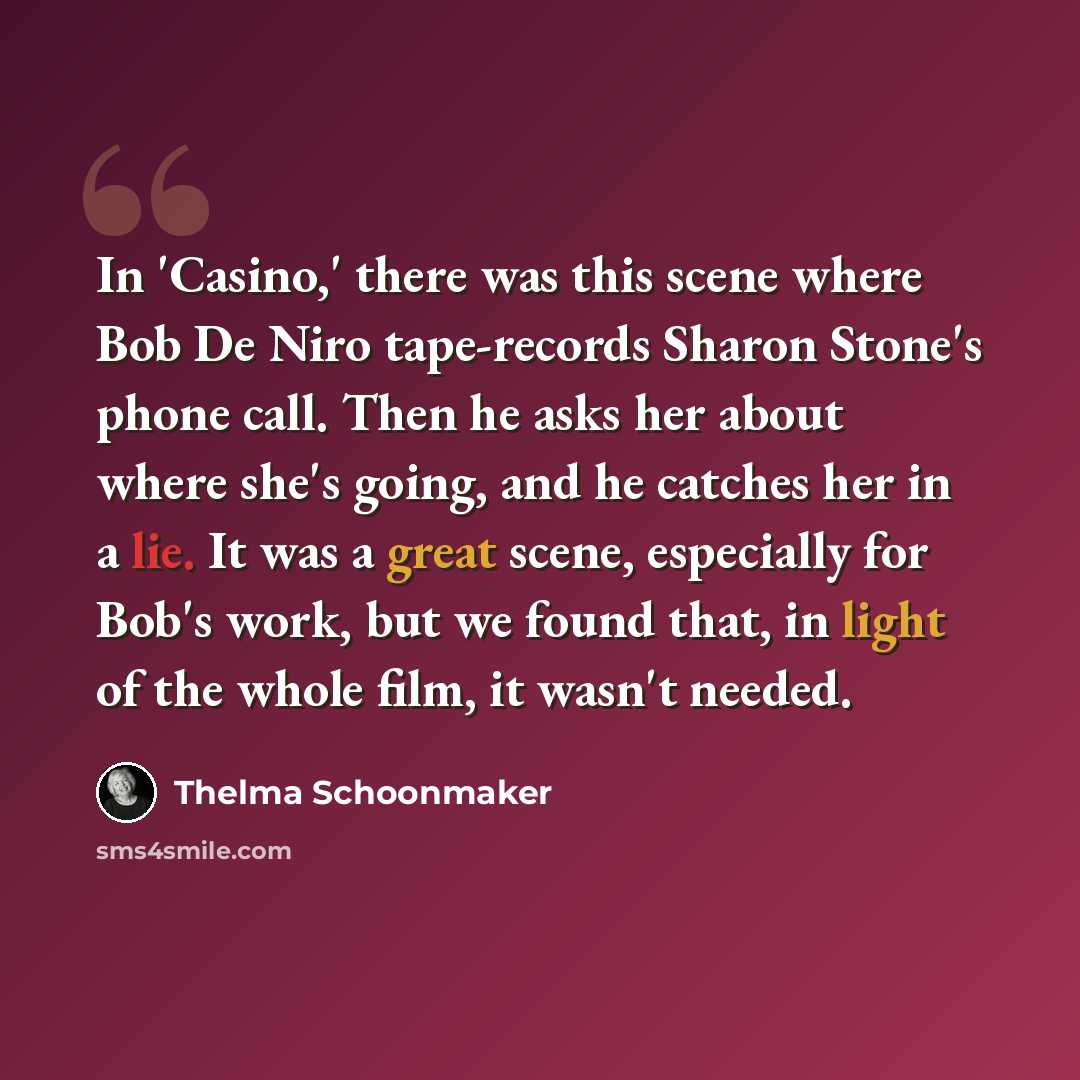 “In 'Casino,' there was this scene where Bob De Niro tape-records Sharon Stone's phone call. Then he asks her about where she's going, and he catches her in a lie. It was a great scene, especially for Bob's work, but we found that, in light of the whole film, it wasn't needed.” quote by Thelma Schoonmaker