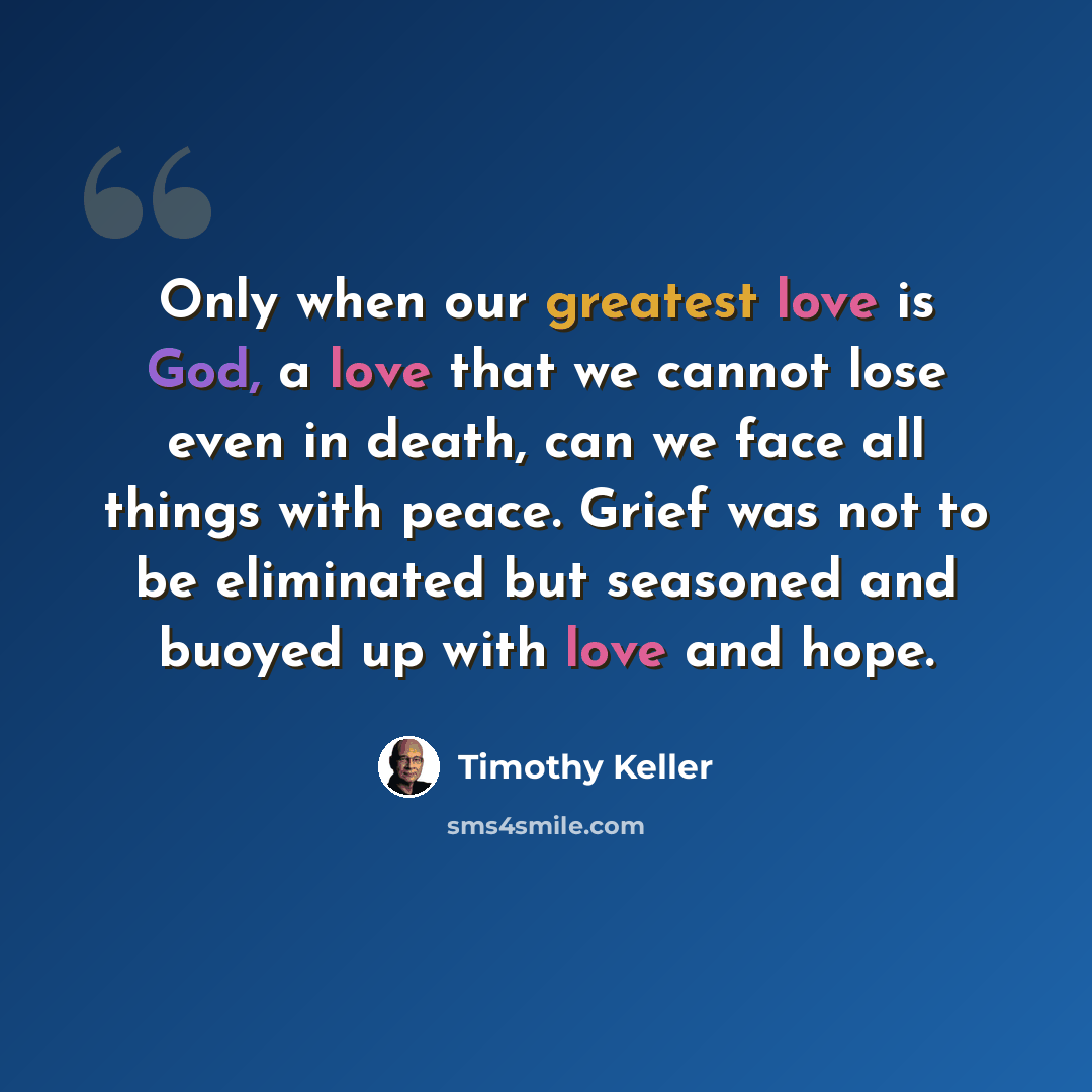 “Only when our greatest love is God, a love that we cannot lose even in death, can we face all things with peace. Grief was not to be eliminated but seasoned and buoyed up with love and hope.” quote by Timothy Keller
