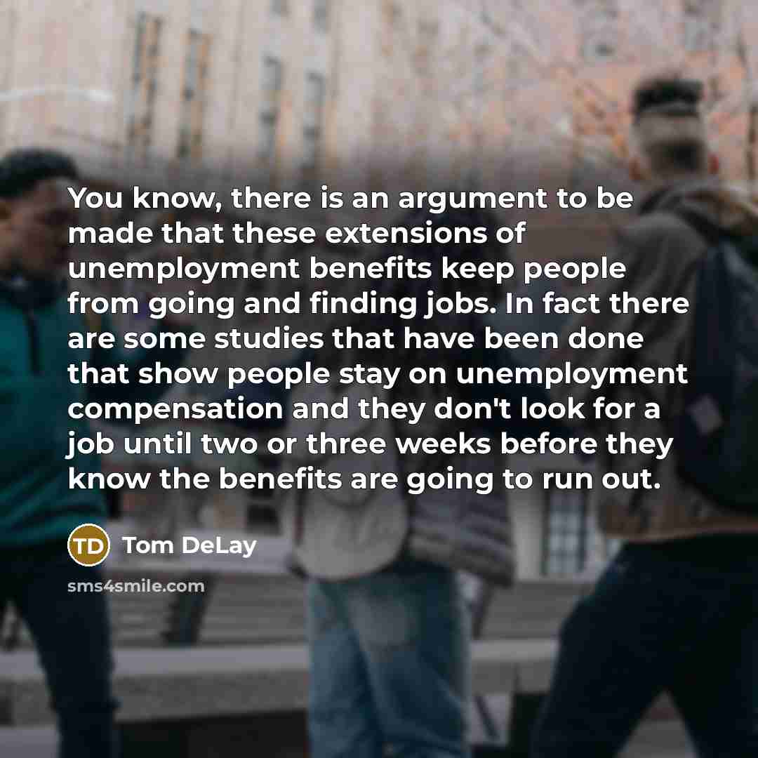 “You know, there is an argument to be made that these extensions of unemployment benefits keep people from going and finding jobs. In fact there are some studies that have been done that show people stay on unemployment compensation and they don't look for a job until two or three weeks before they…” quote by Tom DeLay