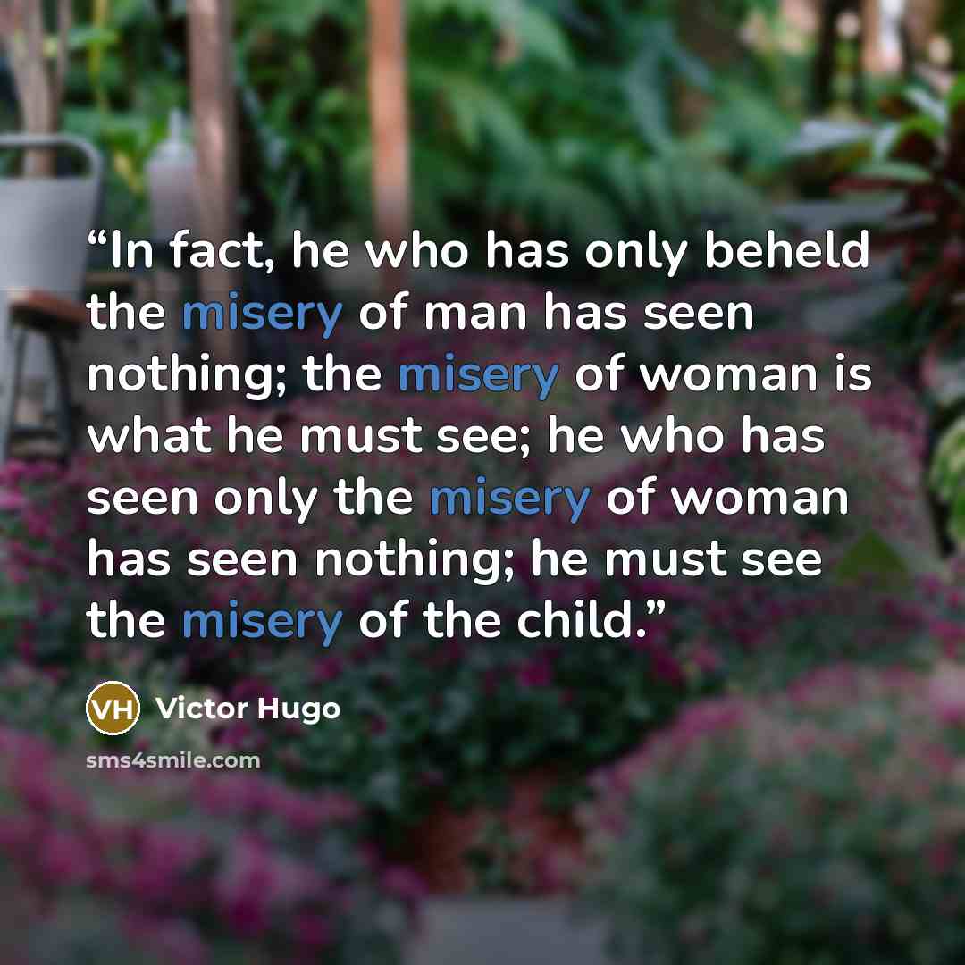 “In fact, he who has only beheld the misery of man has seen nothing; the misery of woman is what he must see; he who has seen only the misery of woman has seen nothing; he must see the misery of the child.” quote by Victor Hugo