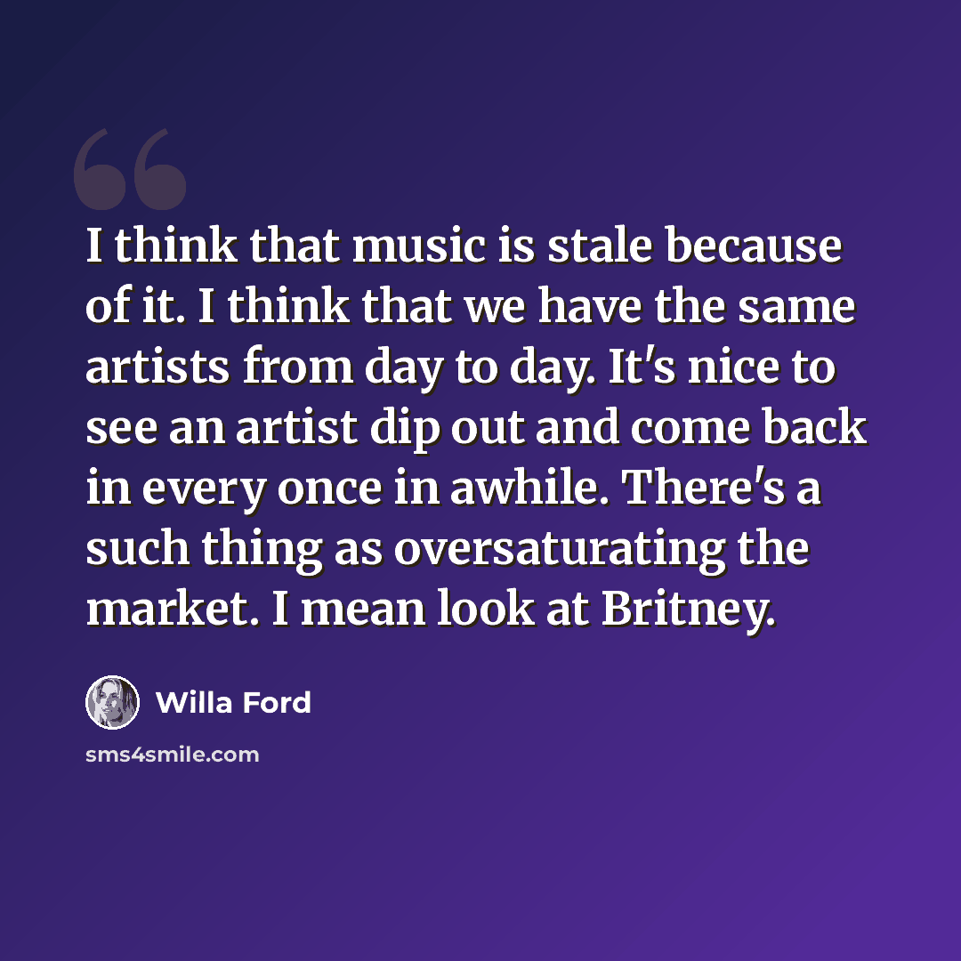 “I think that music is stale because of it. I think that we have the same artists from day to day. It's nice to see an artist dip out and come back in every once in awhile. There's a such thing as oversaturating the market. I mean look at Britney.” quote by Willa Ford