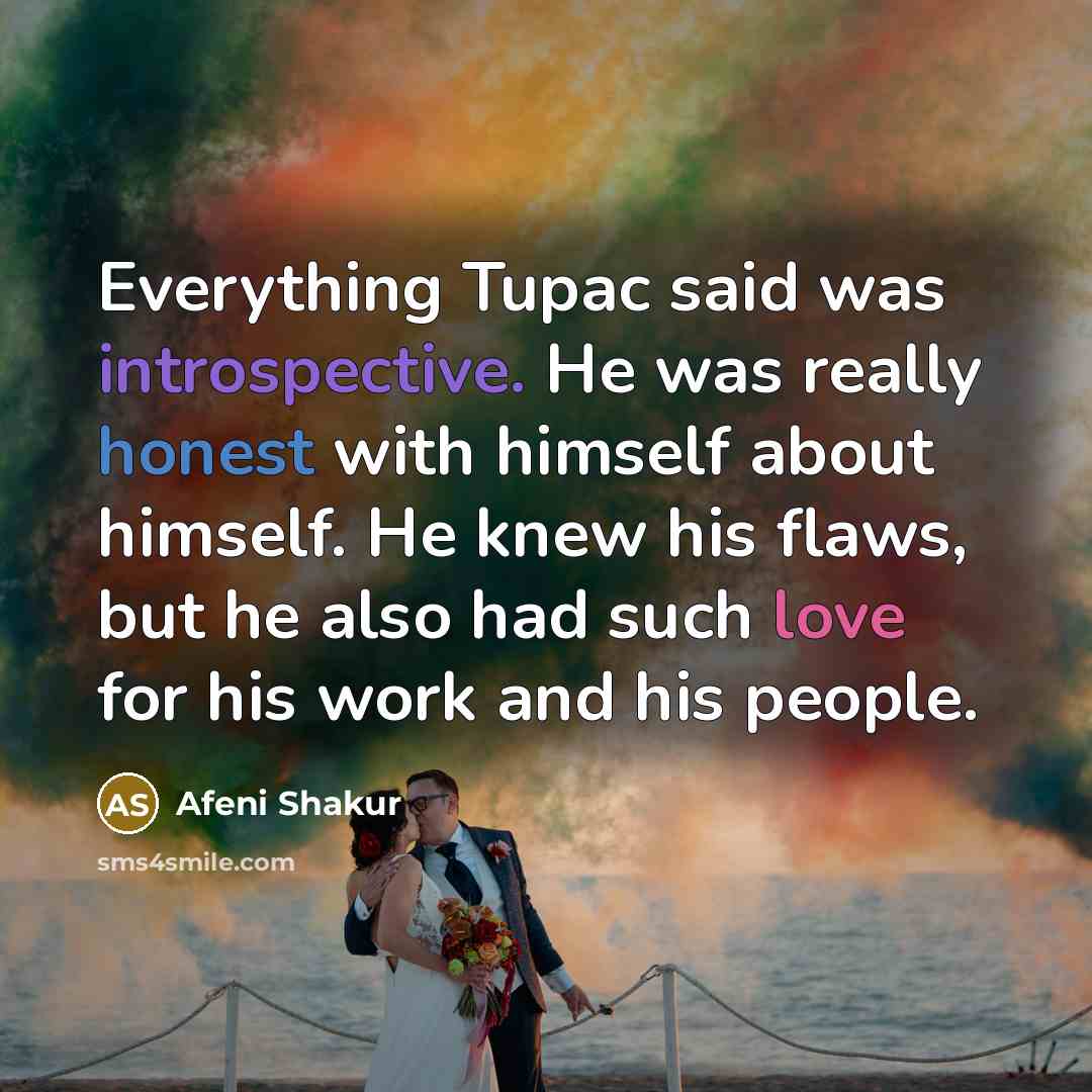 “Everything Tupac said was introspective. He was really honest with himself about himself. He knew his flaws, but he also had such love for his work and his people.” quote by Afeni Shakur