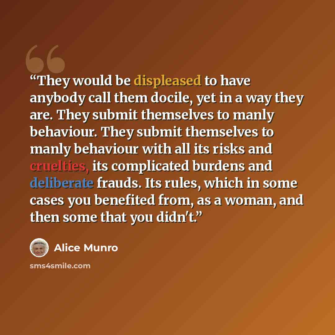 “They would be displeased to have anybody call them docile, yet in a way they are. They submit themselves to manly behaviour. They submit themselves to manly behaviour with all its risks and cruelties, its complicated burdens and deliberate frauds. Its rules, which in some cases you benefited from…” quote by Alice Munro