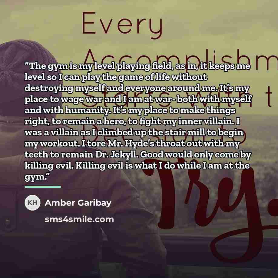 “The gym is my level playing field, as in, it keeps me level so I can play the game of life without destroying myself and everyone around me. It’s my place to wage war and I am at war- both with myself and with humanity. It’s my place to make things right, to remain a hero, to fight my inner…” quote by Amber Garibay