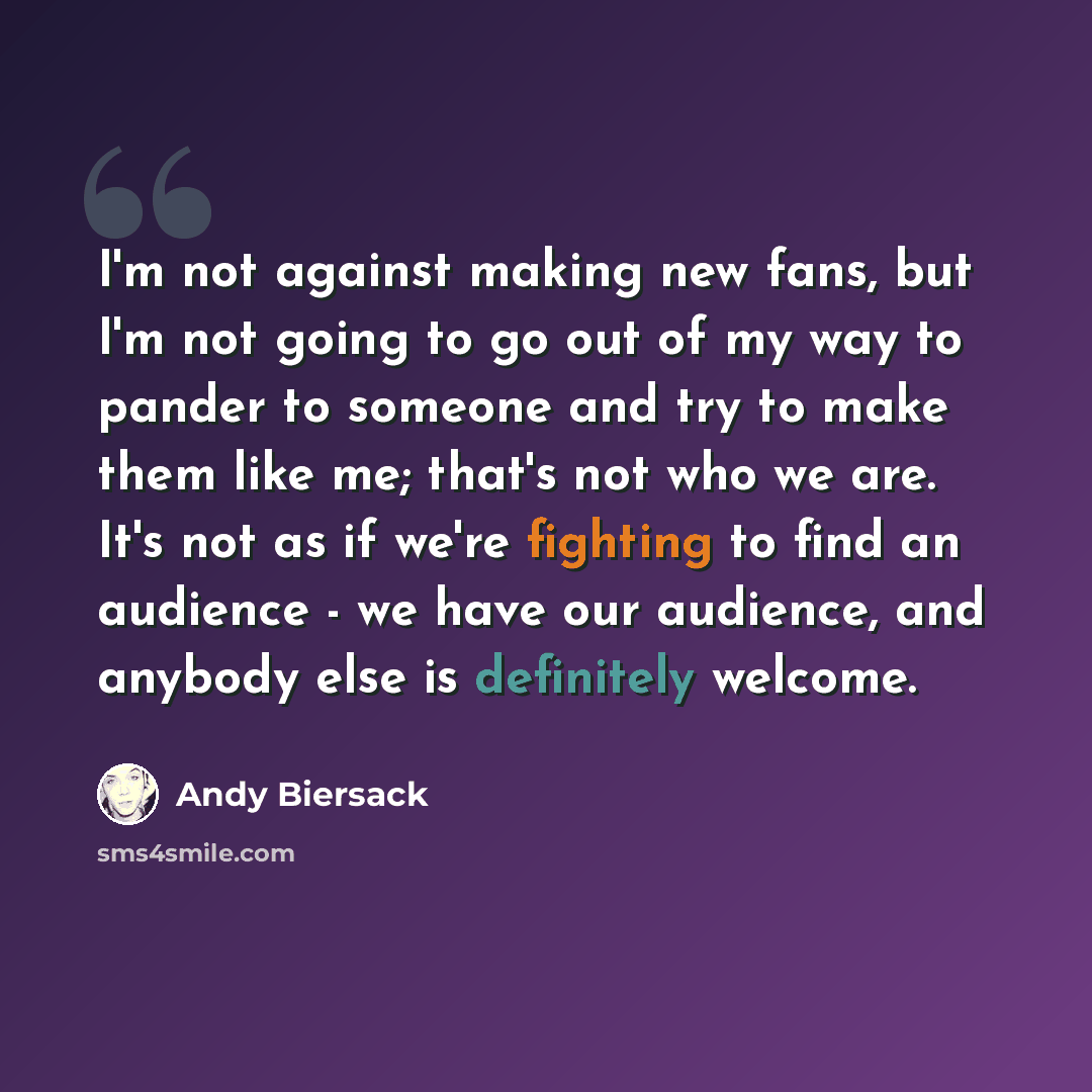 “I'm not against making new fans, but I'm not going to go out of my way to pander to someone and try to make them like me; that's not who we are. It's not as if we're fighting to find an audience - we have our audience, and anybody else is definitely welcome.” quote by Andy Biersack