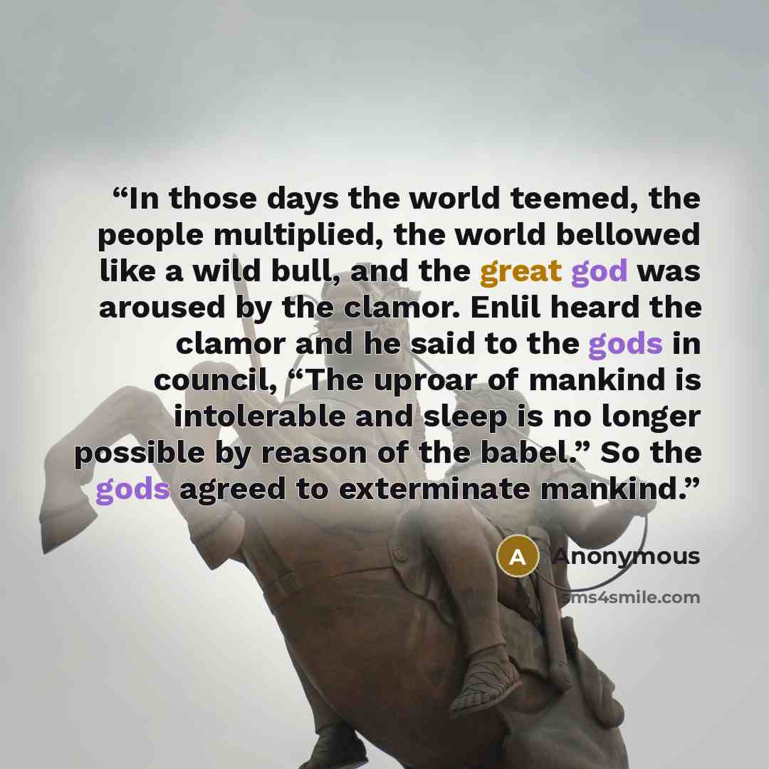 “In those days the world teemed, the people multiplied, the world bellowed like a wild bull, and the great god was aroused by the clamor. Enlil heard the clamor and he said to the gods in council, “The uproar of mankind is intolerable and sleep is no longer possible by reason of the babel.” So the…” quote by Anonymous