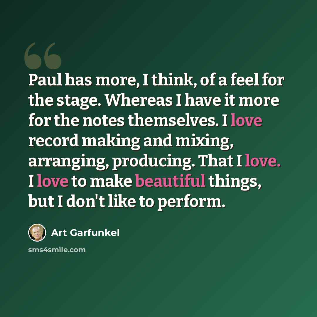 “Paul has more, I think, of a feel for the stage. Whereas I have it more for the notes themselves. I love record making and mixing, arranging, producing. That I love. I love to make beautiful things, but I don't like to perform.” quote by Art Garfunkel