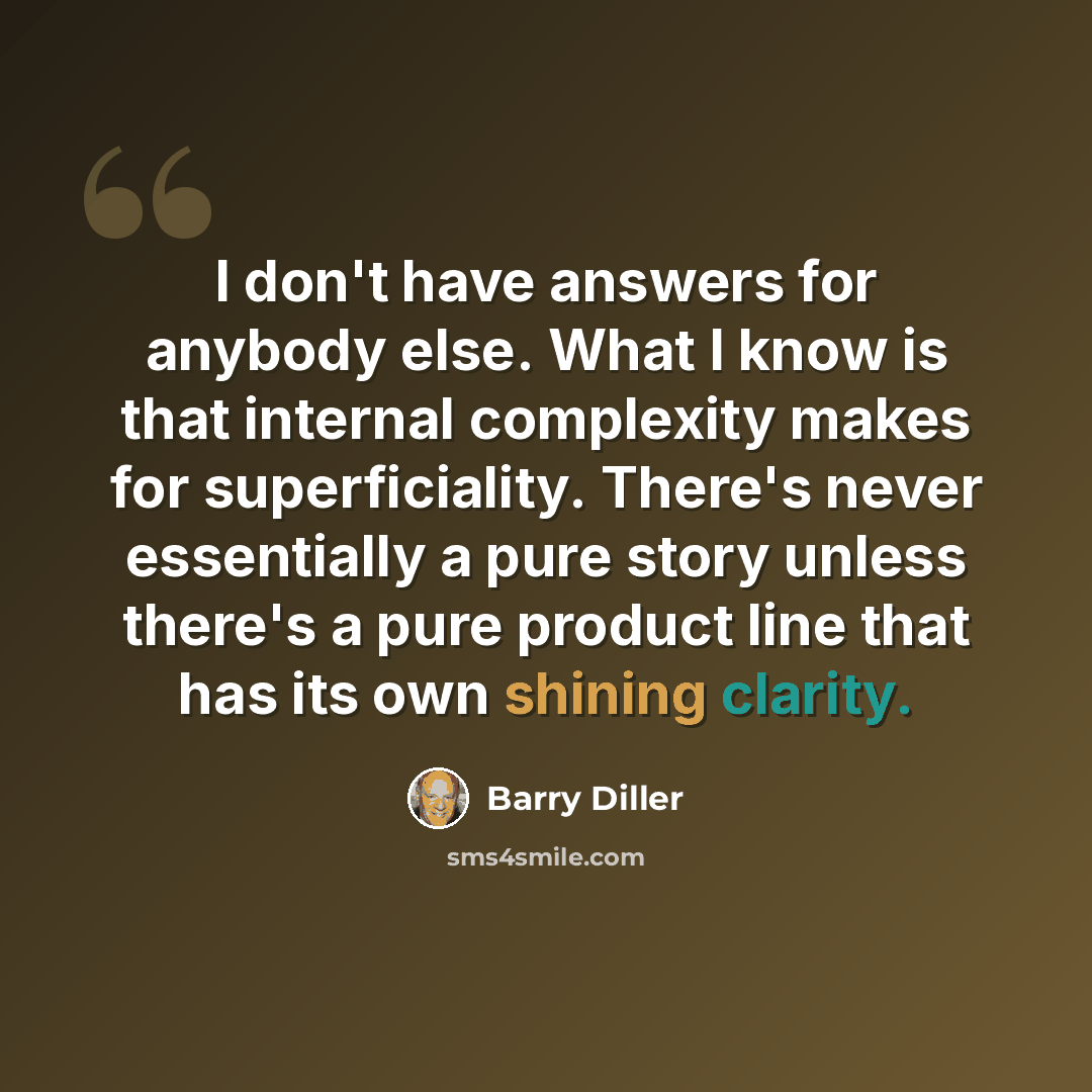 “I don't have answers for anybody else. What I know is that internal complexity makes for superficiality. There's never essentially a pure story unless there's a pure product line that has its own shining clarity.” quote by Barry Diller