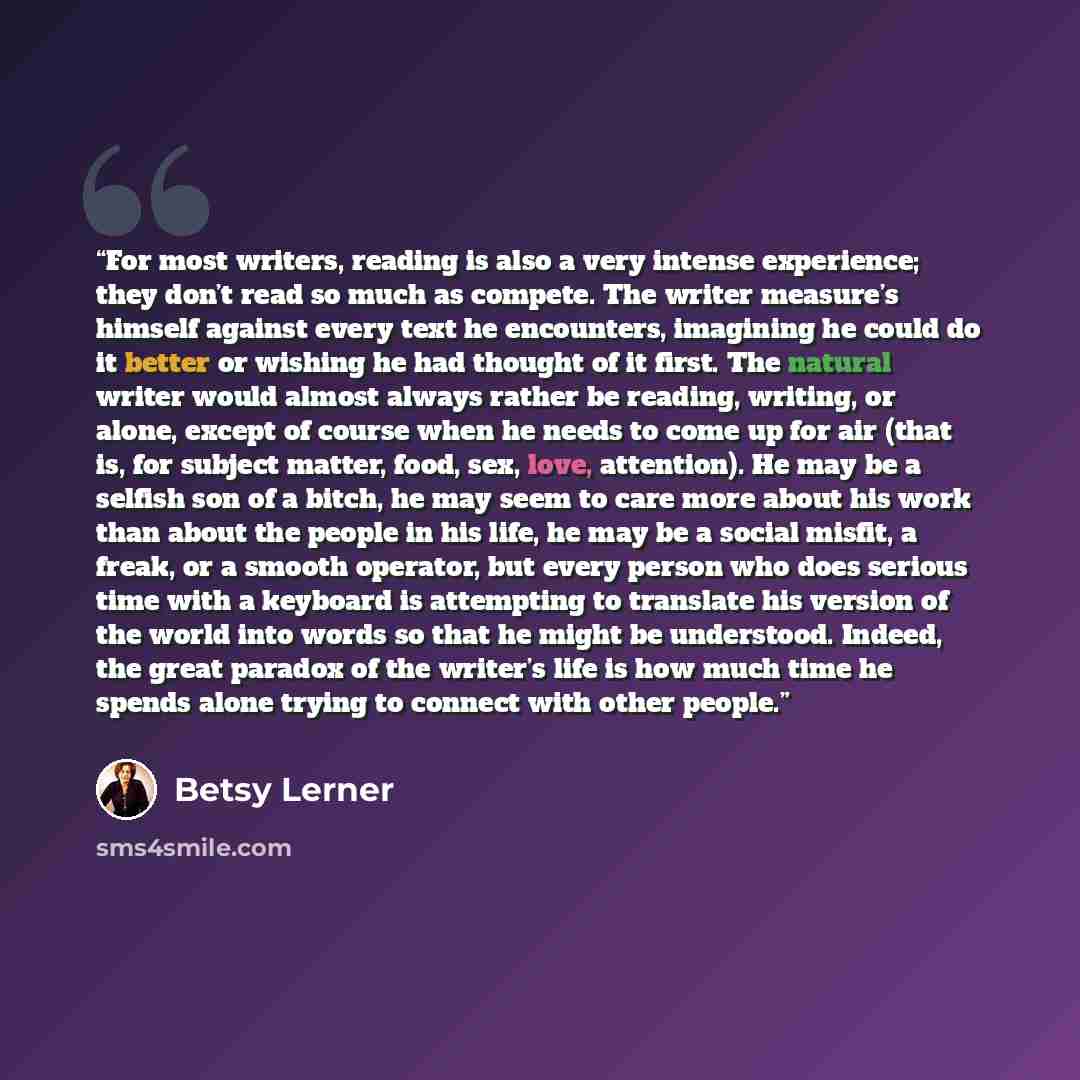 “For most writers, reading is also a very intense experience; they don’t read so much as compete. The writer measure’s himself against every text he encounters, imagining he could do it better or wishing he had thought of it first. The natural writer would almost always rather be reading, writing…” quote by Betsy Lerner