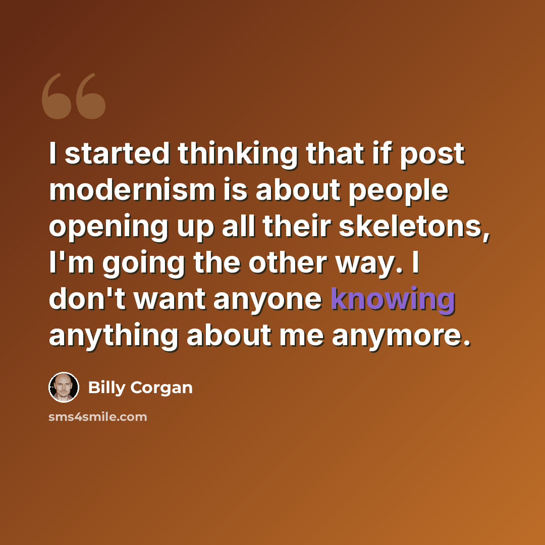 “I started thinking that if post modernism is about people opening up all their skeletons, I'm going the other way. I don't want anyone knowing anything about me anymore.” quote by Billy Corgan