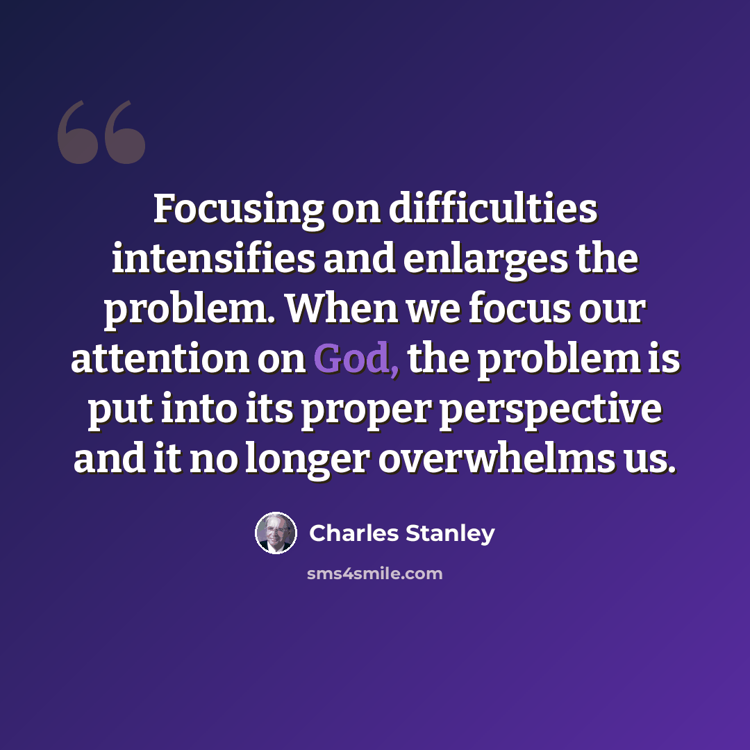 “Focusing on difficulties intensifies and enlarges the problem. When we focus our attention on God, the problem is put into its proper perspective and it no longer overwhelms us.” quote by Charles Stanley