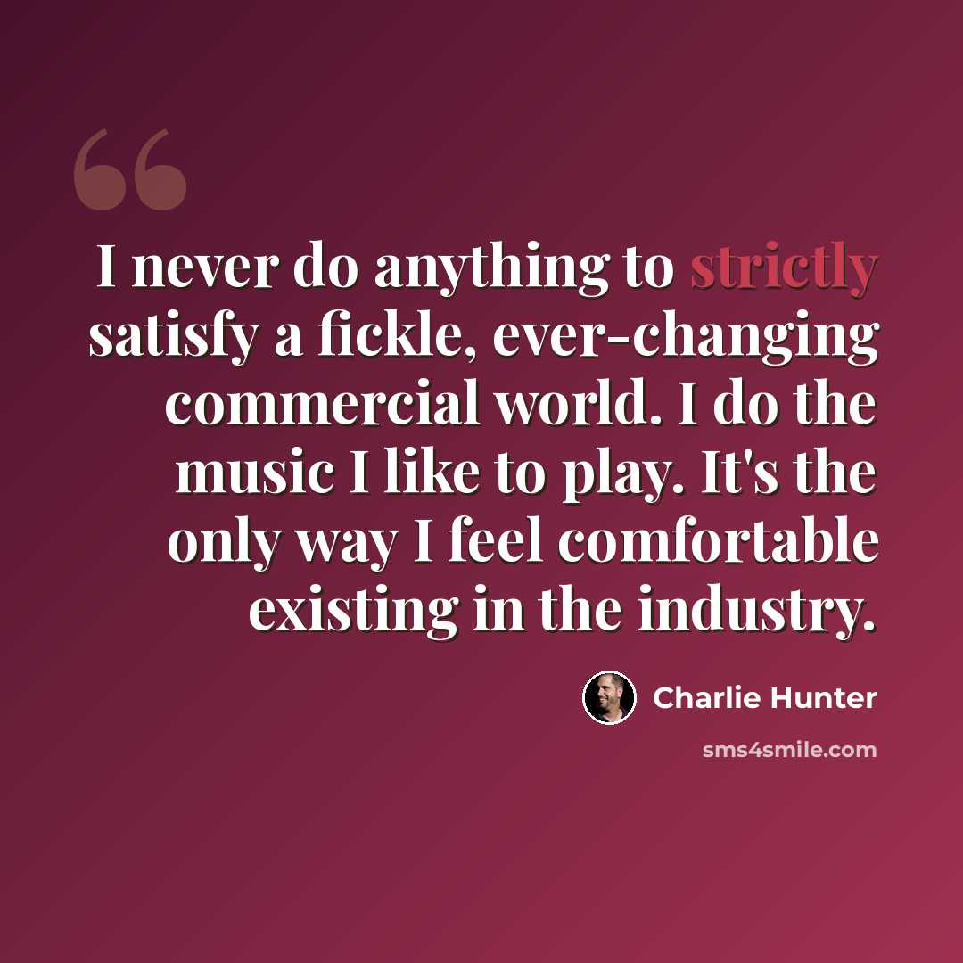 “I never do anything to strictly satisfy a fickle, ever-changing commercial world. I do the music I like to play. It's the only way I feel comfortable existing in the industry.” quote by Charlie Hunter