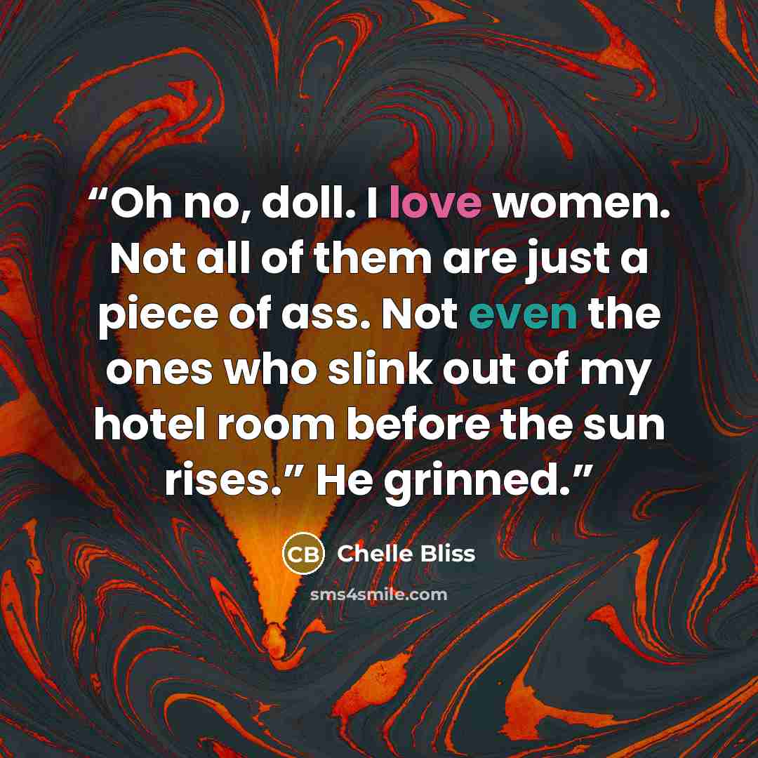 “Oh no, doll. I love women. Not all of them are just a piece of ass. Not even the ones who slink out of my hotel room before the sun rises.” He grinned.” quote by Chelle Bliss