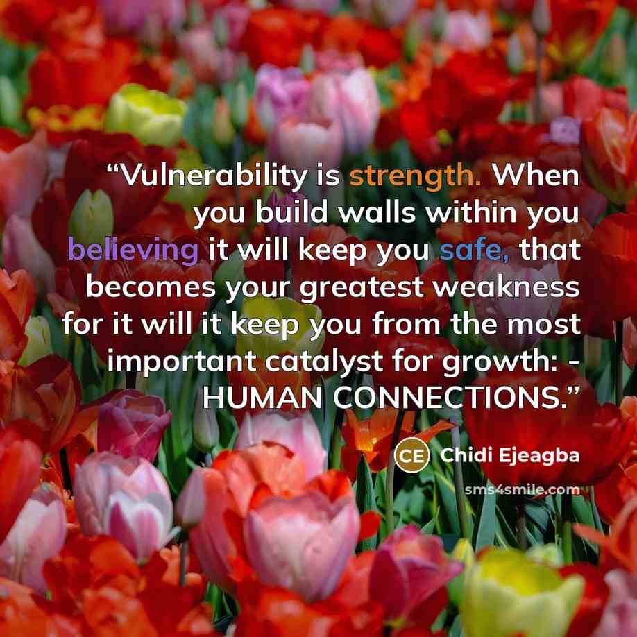 “Vulnerability is strength. When you build walls within you believing it will keep you safe, that becomes your greatest weakness for it will it keep you from the most important catalyst for growth: - HUMAN CONNECTIONS.” quote by Chidi Ejeagba