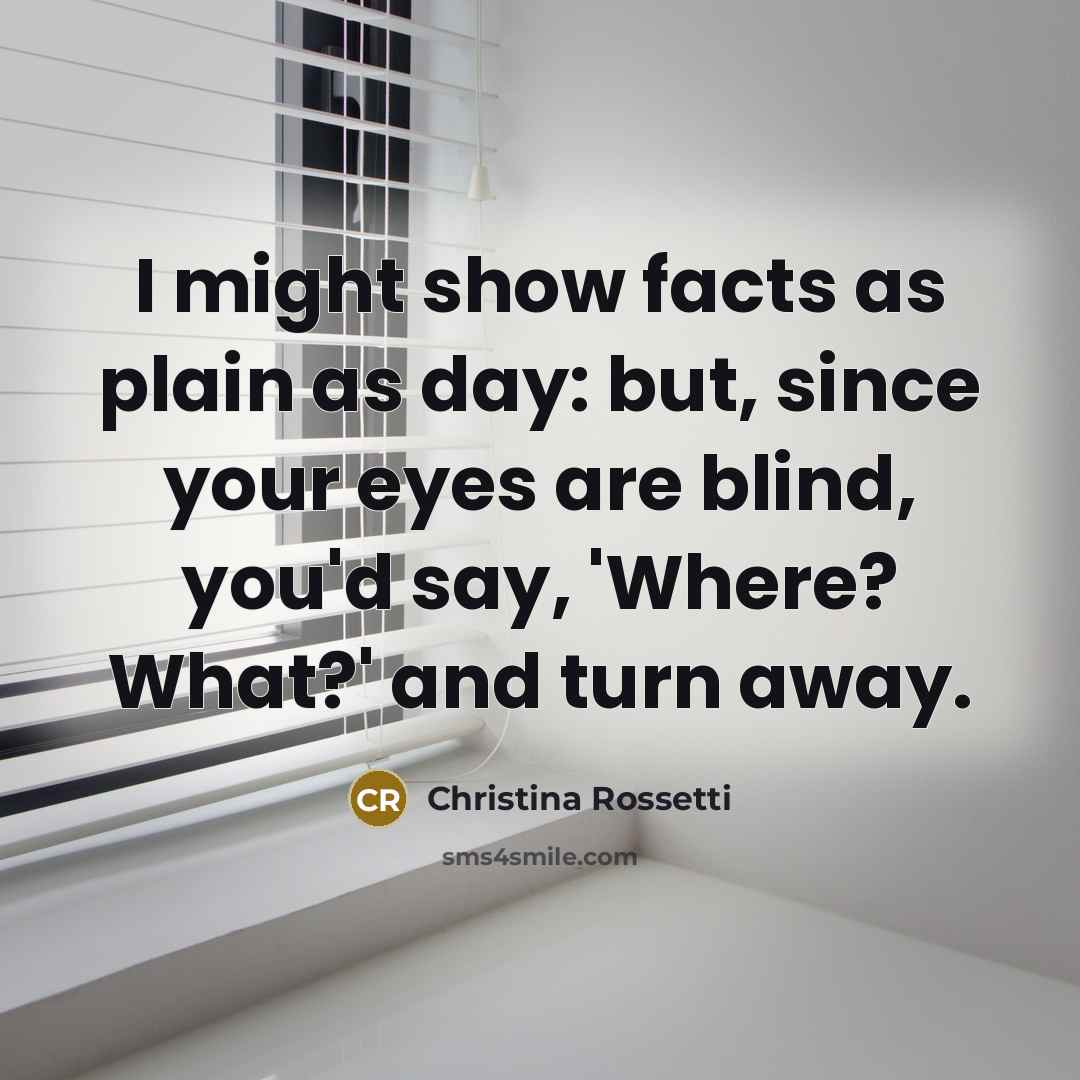 “I might show facts as plain as day: but, since your eyes are blind, you'd say, 'Where? What?' and turn away.” quote by Christina Rossetti