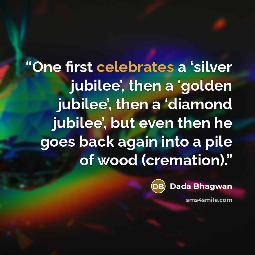 “One first celebrates a ‘silver jubilee’, then a ‘golden jubilee’, then a ‘diamond jubilee’, but even then he goes back again into a pile of wood (cremation).” quote by Dada Bhagwan