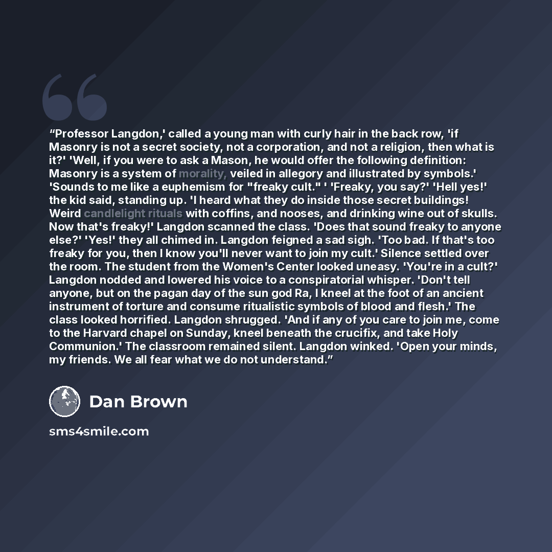 “Professor Langdon,' called a young man with curly hair in the back row, 'if Masonry is not a secret society, not a corporation, and not a religion, then what is it?' 'Well, if you were to ask a Mason, he would offer the following definition: Masonry is a system of morality, veiled in allegory and…” quote by Dan Brown