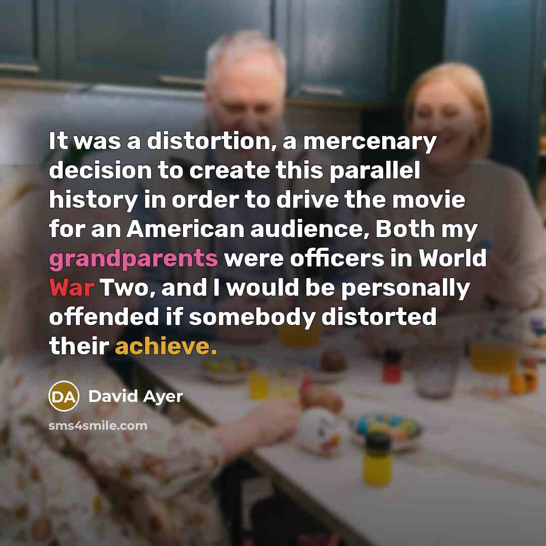“It was a distortion, a mercenary decision to create this parallel history in order to drive the movie for an American audience, Both my grandparents were officers in World War Two, and I would be personally offended if somebody distorted their achieve.” quote by David Ayer