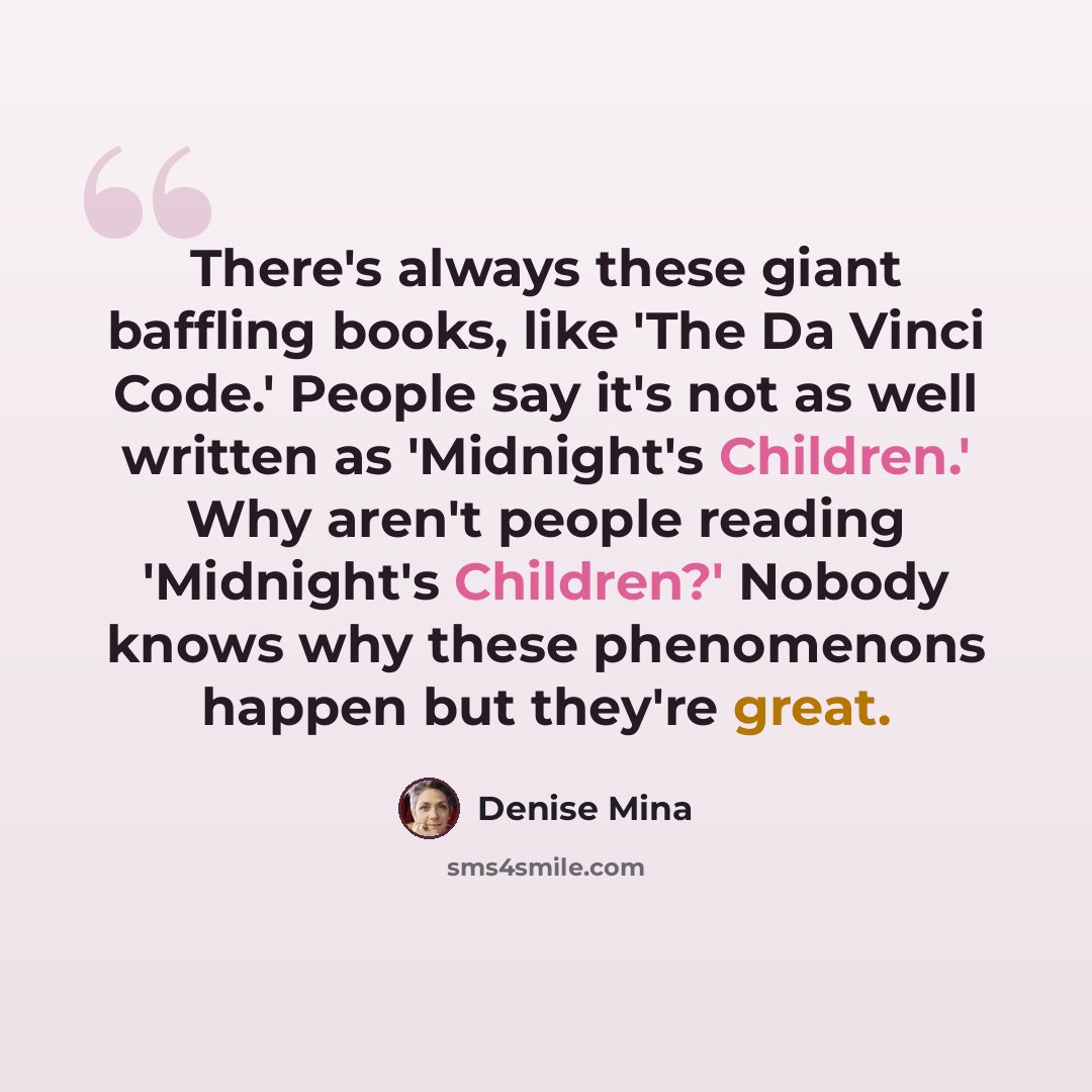 “There's always these giant baffling books, like 'The Da Vinci Code.' People say it's not as well written as 'Midnight's Children.' Why aren't people reading 'Midnight's Children?' Nobody knows why these phenomenons happen but they're great.” quote by Denise Mina