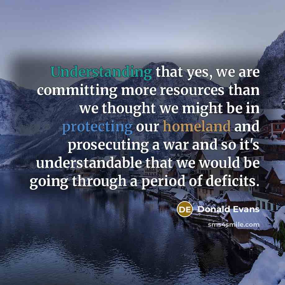 “Understanding that yes, we are committing more resources than we thought we might be in protecting our homeland and prosecuting a war and so it's understandable that we would be going through a period of deficits.” quote by Donald Evans