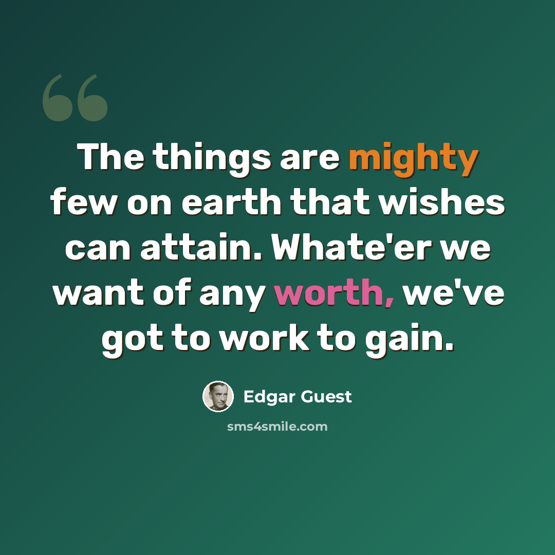 “The things are mighty few on earth that wishes can attain. Whate'er we want of any worth, we've got to work to gain.” quote by Edgar Guest