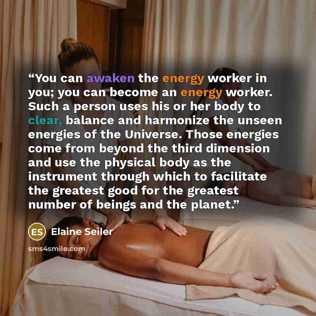 “You can awaken the energy worker in you; you can become an energy worker. Such a person uses his or her body to clear, balance and harmonize the unseen energies of the Universe. Those energies come from beyond the third dimension and use the physical body as the instrument through which to…” quote by Elaine Seiler