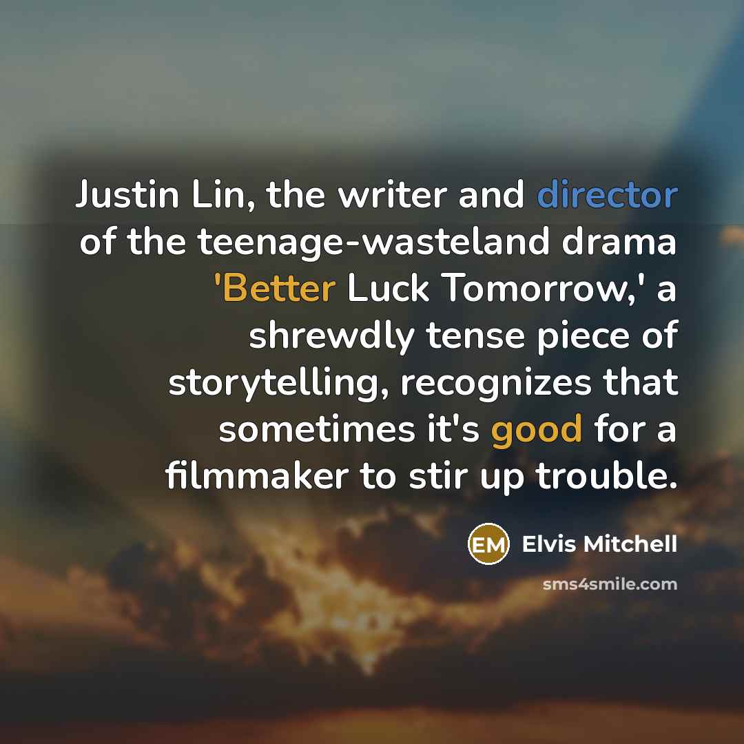 “Justin Lin, the writer and director of the teenage-wasteland drama 'Better Luck Tomorrow,' a shrewdly tense piece of storytelling, recognizes that sometimes it's good for a filmmaker to stir up trouble.” quote by Elvis Mitchell
