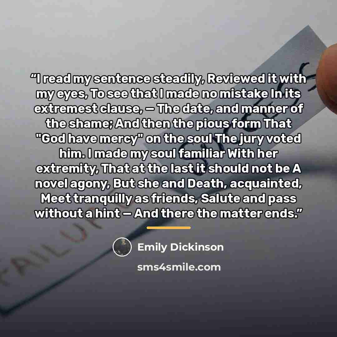“I read my sentence steadily, Reviewed it with my eyes, To see that I made no mistake In its extremest clause, — The date, and manner of the shame; And then the pious form That "God have mercy" on the soul The jury voted him. I made my soul familiar With her extremity, That at the last it should…” quote by Emily Dickinson