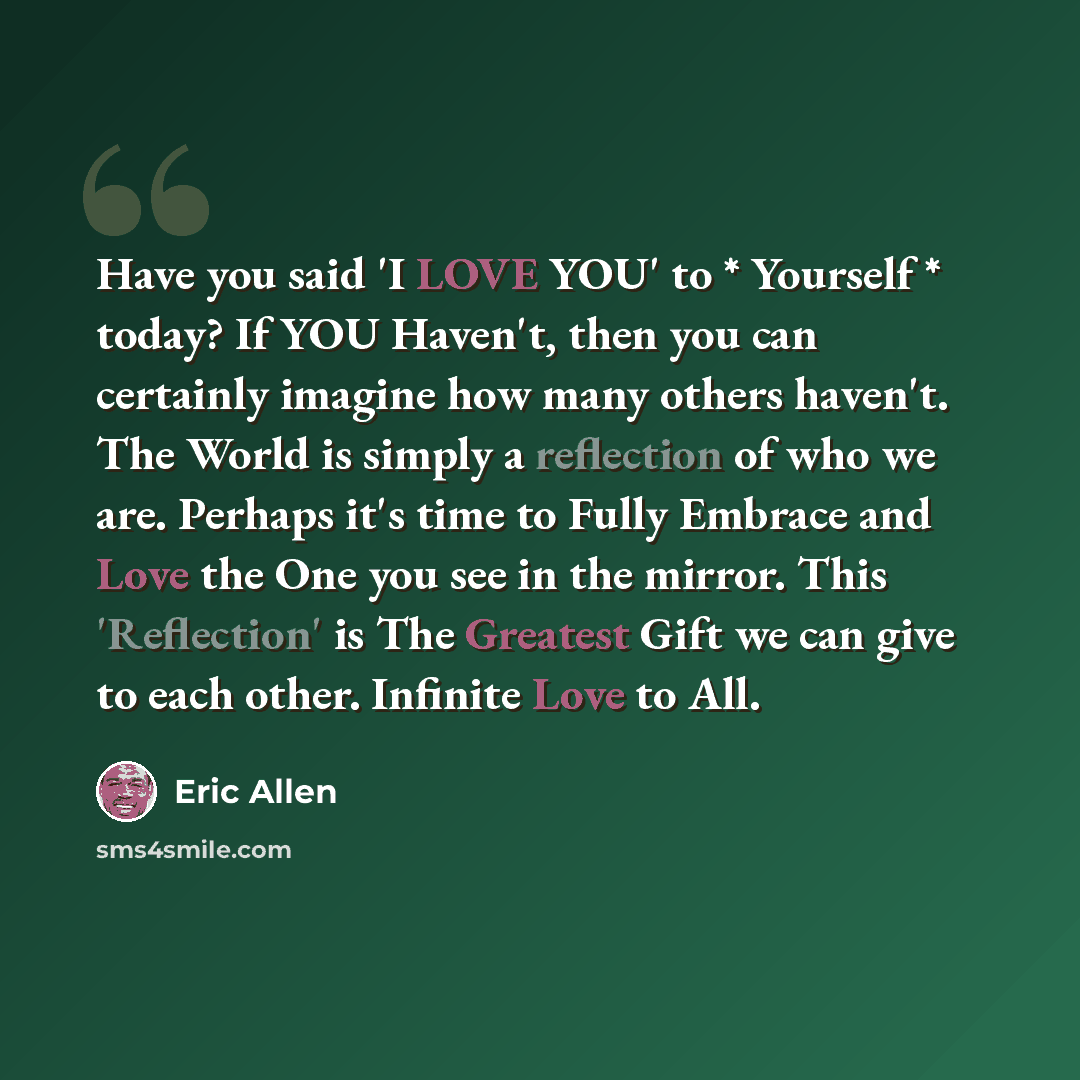 “Have you said 'I LOVE YOU' to * Yourself * today? If YOU Haven't, then you can certainly imagine how many others haven't. The World is simply a reflection of who we are. Perhaps it's time to Fully Embrace and Love the One you see in the mirror. This 'Reflection' is The Greatest Gift we can give to…” quote by Eric Allen