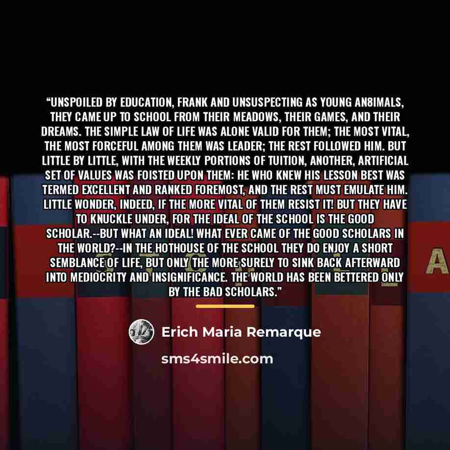 “Unspoiled by education, frank and unsuspecting as young an8imals, they came up to school from their meadows, their games, and their dreams. The simple law of life was alone valid for them; the most vital, the most forceful among them was leader; the rest followed him. But little by little, with…” quote by Erich Maria Remarque
