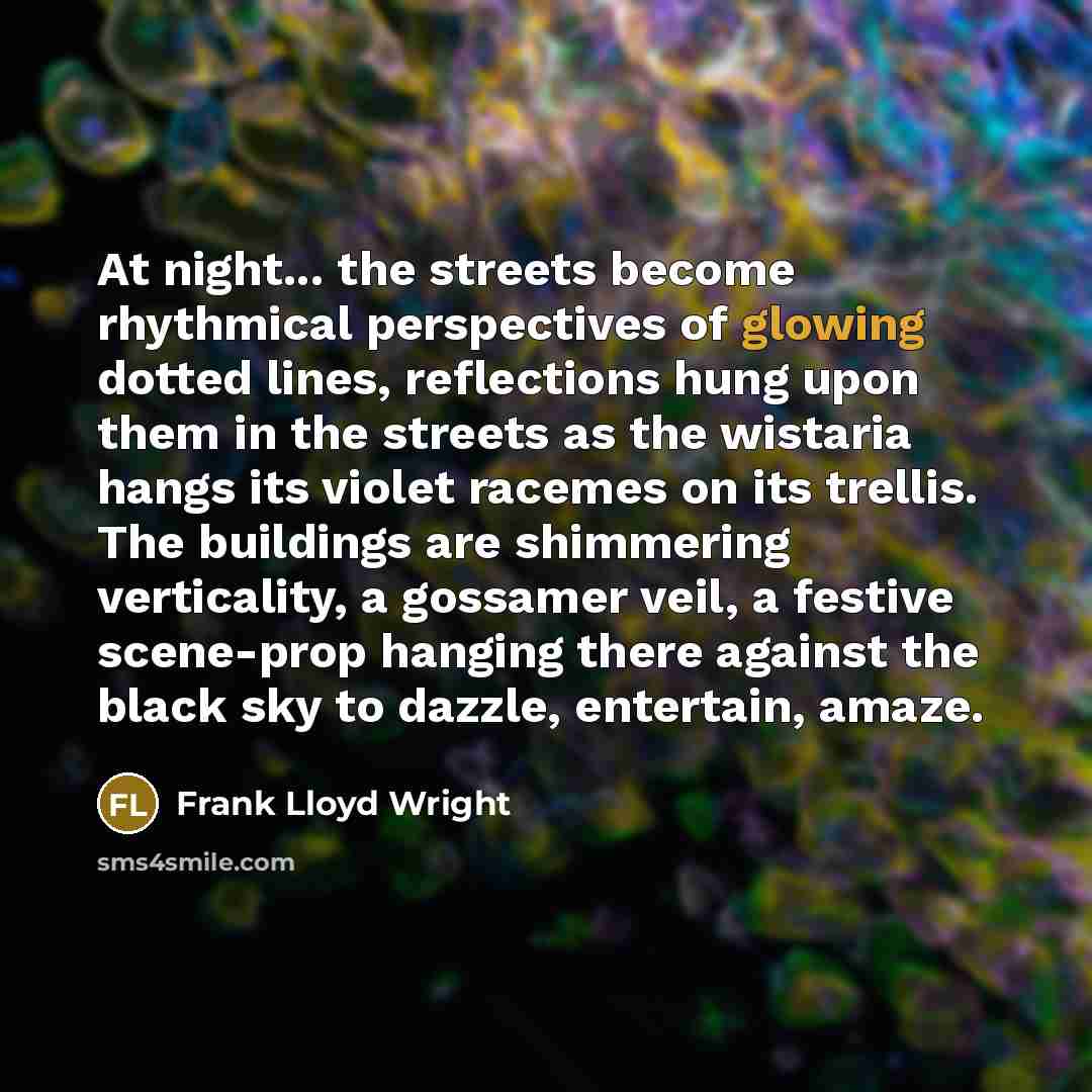 “At night... the streets become rhythmical perspectives of glowing dotted lines, reflections hung upon them in the streets as the wistaria hangs its violet racemes on its trellis. The buildings are shimmering verticality, a gossamer veil, a festive scene-prop hanging there against the black sky to…” quote by Frank Lloyd Wright