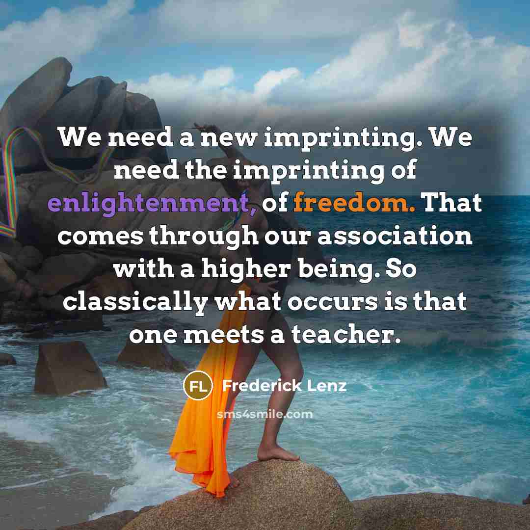 “We need a new imprinting. We need the imprinting of enlightenment, of freedom. That comes through our association with a higher being. So classically what occurs is that one meets a teacher.” quote by Frederick Lenz