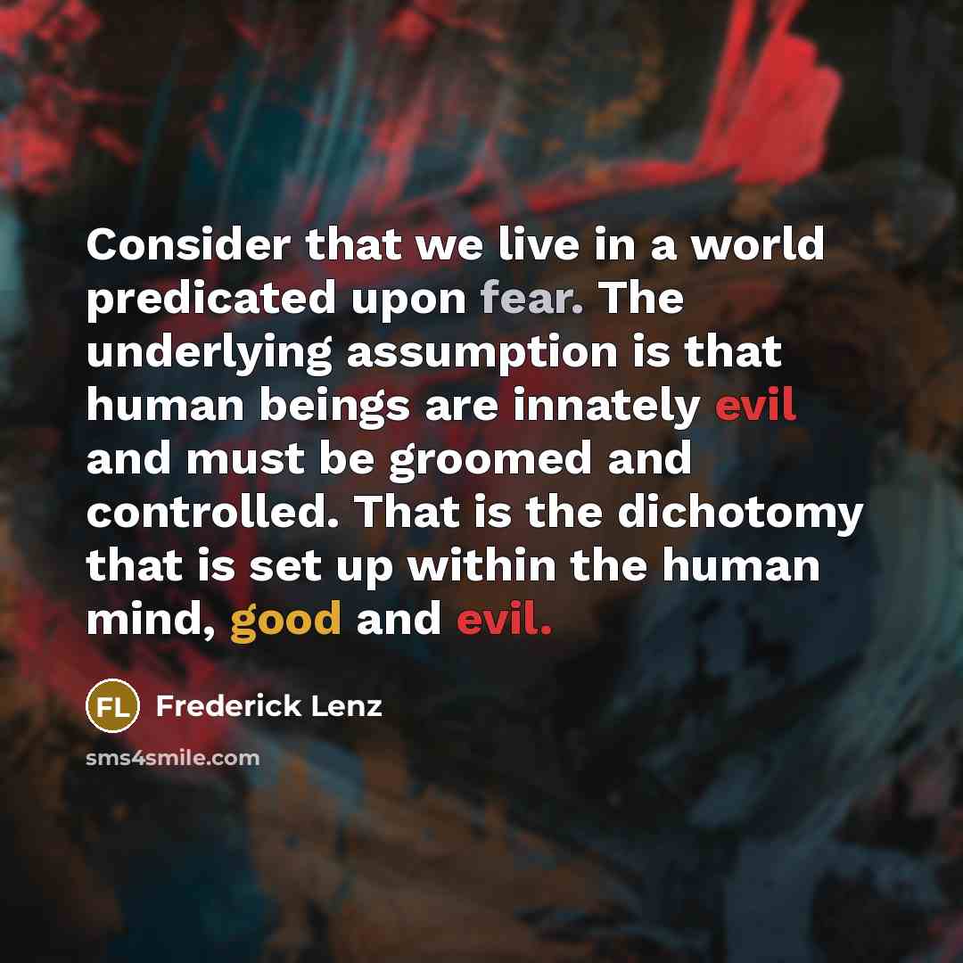 “Consider that we live in a world predicated upon fear. The underlying assumption is that human beings are innately evil and must be groomed and controlled. That is the dichotomy that is set up within the human mind, good and evil.” quote by Frederick Lenz